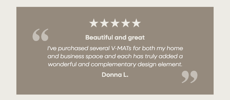 Beautiful and great “I’ve purchased several V-MATs for both my home and business space and each has truly added a wonderful and complementary design element.” —Donna L.