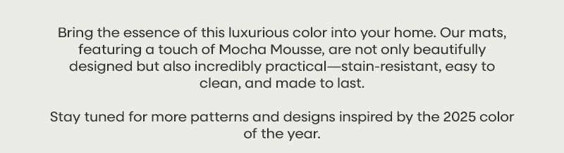 Bring the essence of this luxurious color into your home. Our mats, featuring a touch of Mocha Mousse, are not only beautifully designed but also incredibly practical—stain-resistant, easy to clean, and made to last.   Stay tuned for more patterns and designs inspired by the 2025 color of the year.