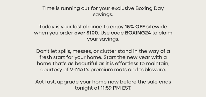 Time is running out for your exclusive Boxing Day savings. Today is your last chance to enjoy 15% OFF sitewide when you order over $100. Use code BOXING24 to claim your savings. Don’t let spills, messes, or clutter stand in the way of a fresh start for your home. Start the new year with a home that’s as beautiful as it is effortless to maintain, courtesy of V-MAT’s premium mats and tableware. Act fast, upgrade your home now before the sale ends tonight at 11:59 PM EST.