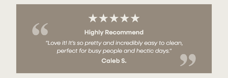 Highly Recommend  "Love it! It’s so pretty and incredibly easy to clean, perfect for busy people and hectic days."   Caleb S.